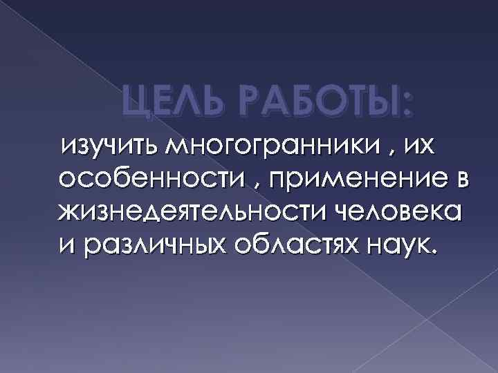 ЦЕЛЬ РАБОТЫ: изучить многогранники , их особенности , применение в жизнедеятельности человека и различных