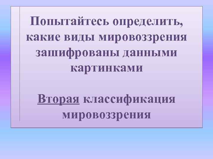 Попытайтесь определить, какие виды мировоззрения зашифрованы данными картинками Вторая классификация мировоззрения 