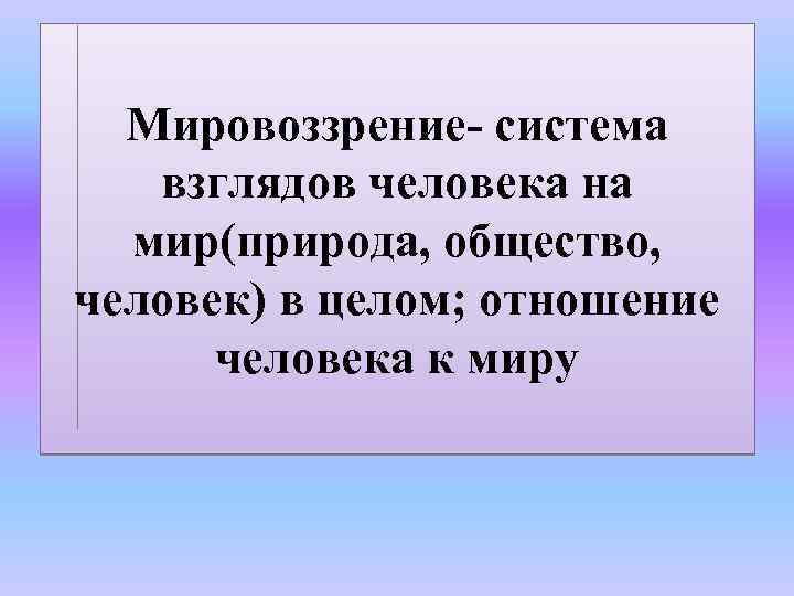 Мировоззрение- система взглядов человека на мир(природа, общество, человек) в целом; отношение человека к миру
