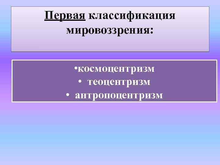 Первая классификация мировоззрения: • космоцентризм • теоцентризм • антропоцентризм 