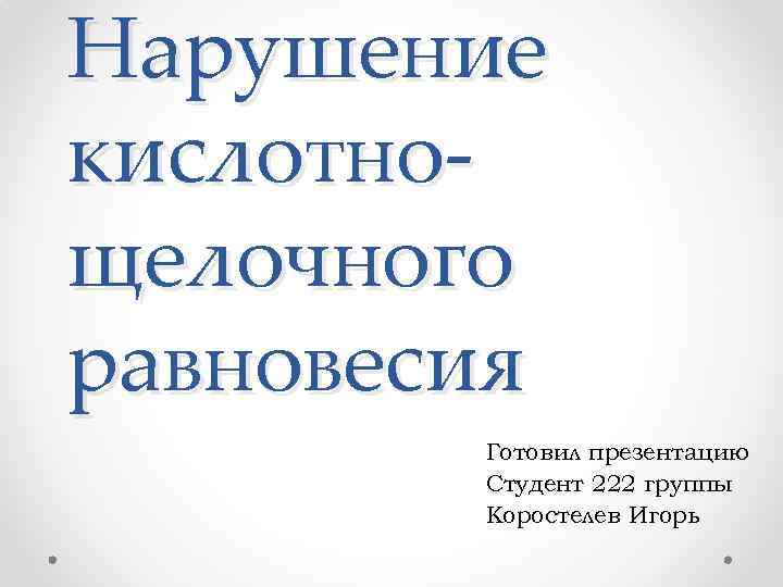 Нарушение кислотнощелочного равновесия Готовил презентацию Студент 222 группы Коростелев Игорь 