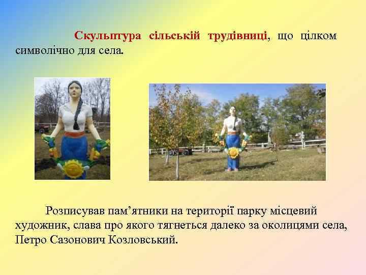 Скульптура сільській трудівниці, що цілком символічно для села. Розписував пам’ятники на території парку місцевий