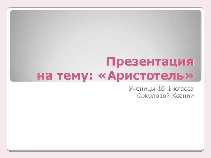 Презентация на тему: «Аристотель» Ученицы 10 -1 класса Соколовой Ксении 