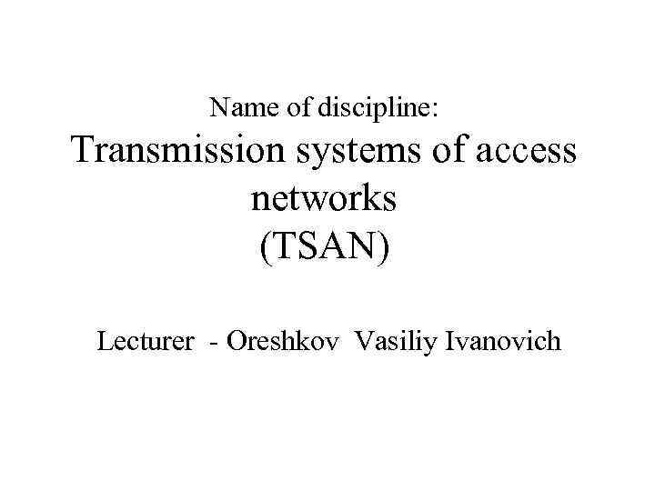 Name of discipline: Transmission systems of access networks (TSAN) Lecturer - Oreshkov Vasiliy Ivanovich