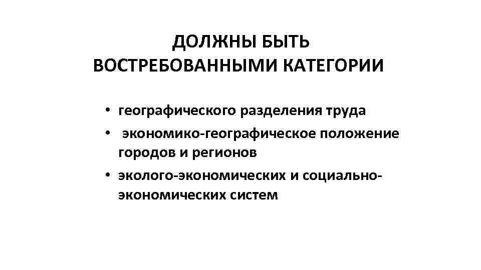 ДОЛЖНЫ БЫТЬ ВОСТРЕБОВАННЫМИ КАТЕГОРИИ • географического разделения труда • экономико-географическое положение городов и регионов