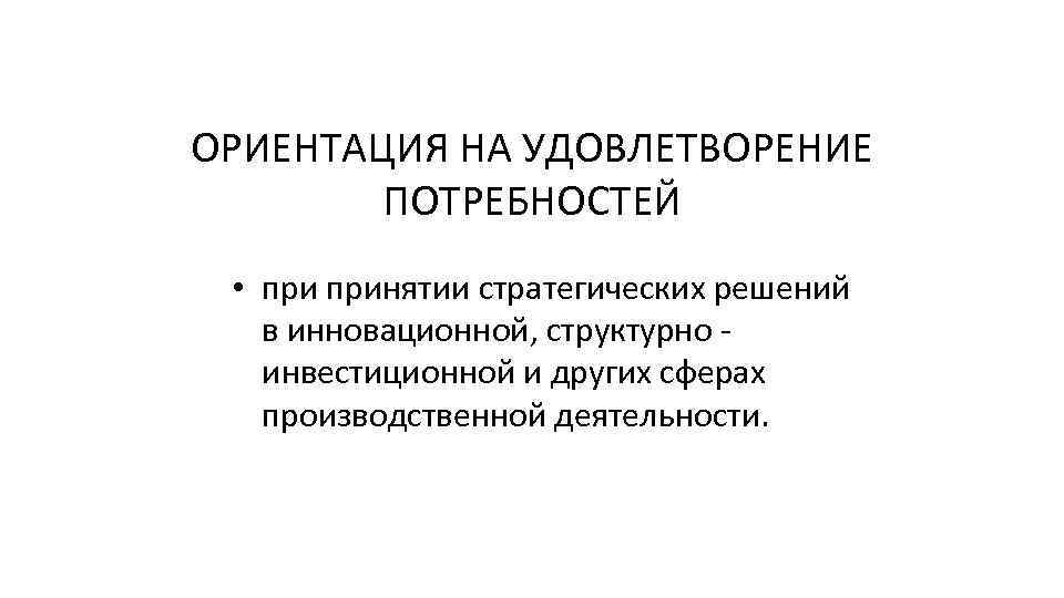 ОРИЕНТАЦИЯ НА УДОВЛЕТВОРЕНИЕ ПОТРЕБНОСТЕЙ • принятии стратегических решений в инновационной, структурно - инвестиционной и