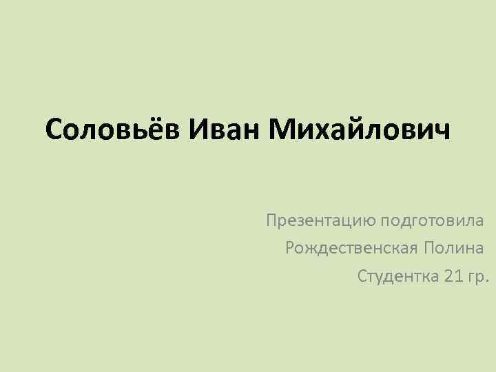 Соловьёв Иван Михайлович Презентацию подготовила Рождественская Полина Студентка 21 гр. 