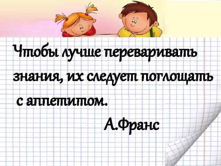 Чтобы лучше переваривать знания, их следует поглощать с аппетитом. А. Франс 