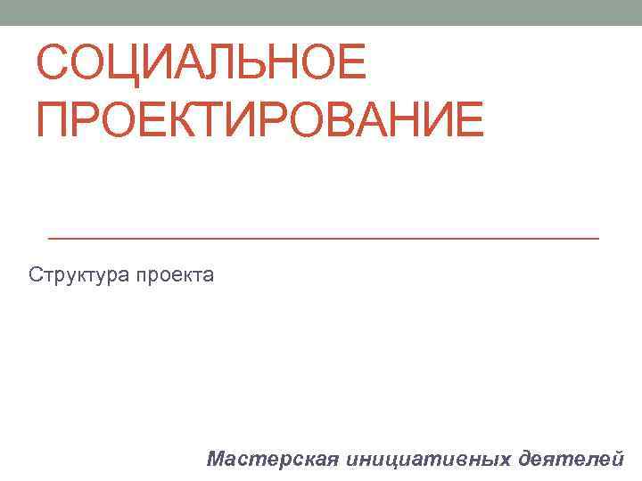 СОЦИАЛЬНОЕ ПРОЕКТИРОВАНИЕ Структура проекта Мастерская инициативных деятелей 