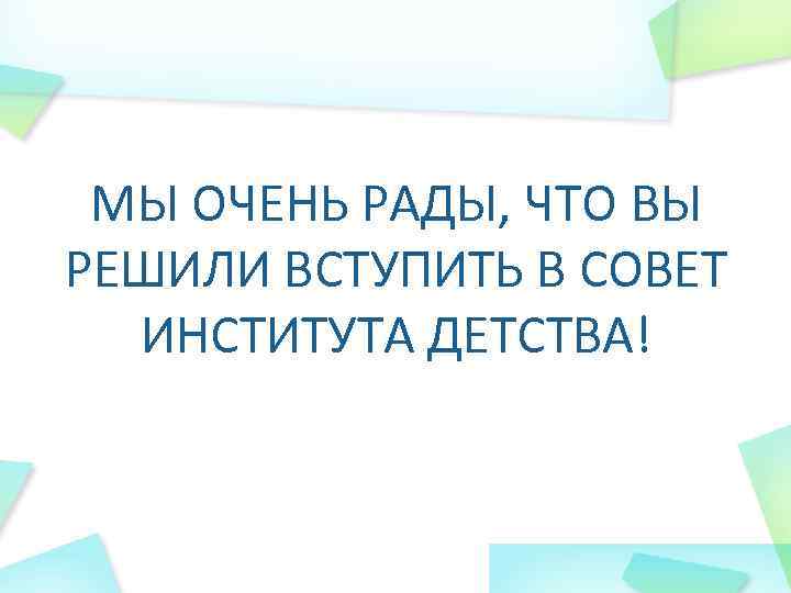 МЫ ОЧЕНЬ РАДЫ, ЧТО ВЫ РЕШИЛИ ВСТУПИТЬ В СОВЕТ ИНСТИТУТА ДЕТСТВА! 