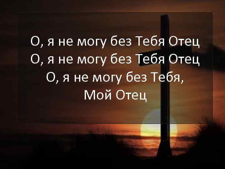 О, я не могу без Тебя Отец О, я не могу без Тебя, Мой