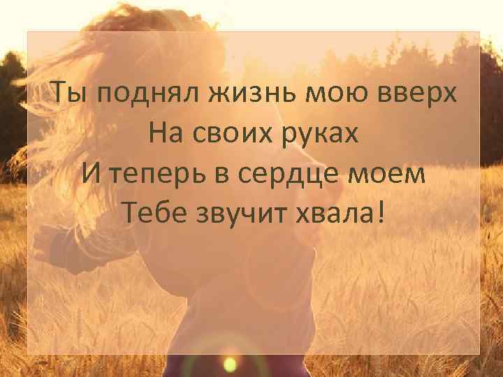 Ты поднял жизнь мою вверх На своих руках И теперь в сердце моем Тебе