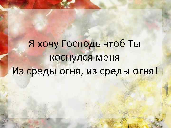 Я хочу Господь чтоб Ты коснулся меня Из среды огня, из среды огня! 