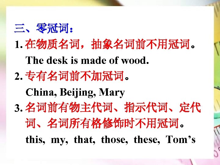 三、零冠词： 1. 在物质名词，抽象名词前不用冠词。 The desk is made of wood. 2. 专有名词前不加冠词。 China, Beijing, Mary
