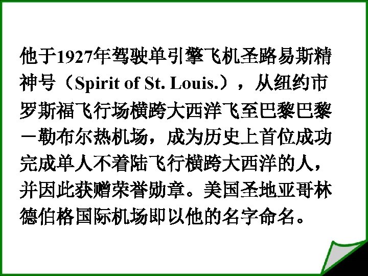 他于1927年驾驶单引擎飞机圣路易斯精 神号（Spirit of St. Louis. ），从纽约市 罗斯福飞行场横跨大西洋飞至巴黎巴黎 －勒布尔热机场，成为历史上首位成功 完成单人不着陆飞行横跨大西洋的人， 并因此获赠荣誉勋章。美国圣地亚哥林 德伯格国际机场即以他的名字命名。 