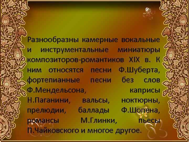 Разнообразны камерные вокальные и инструментальные миниатюры композиторов-романтиков XIX в. К ним относятся песни Ф.