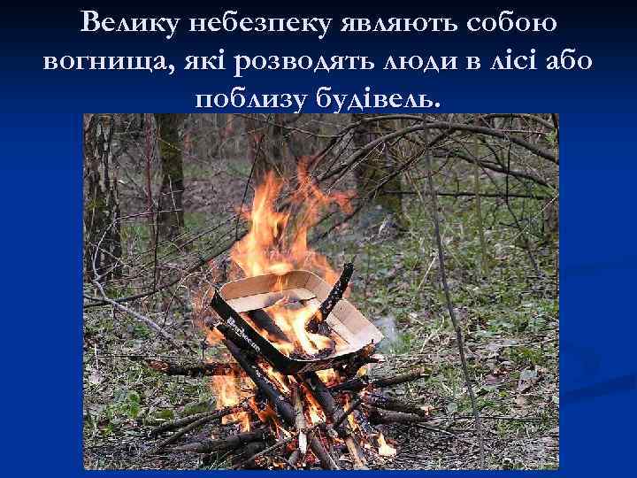 Велику небезпеку являють собою вогнища, які розводять люди в лісі або поблизу будівель. 