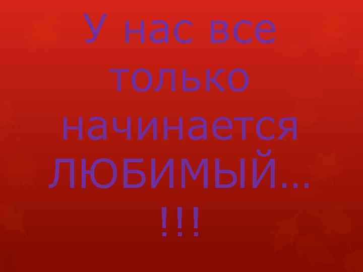 У нас все только начинается ЛЮБИМЫЙ… !!! 