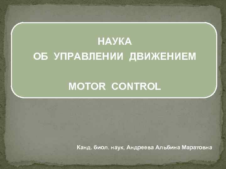 НАУКА ОБ УПРАВЛЕНИИ ДВИЖЕНИЕМ MOTOR CONTROL Канд. биол. наук, Андреева Альбина Маратовна 