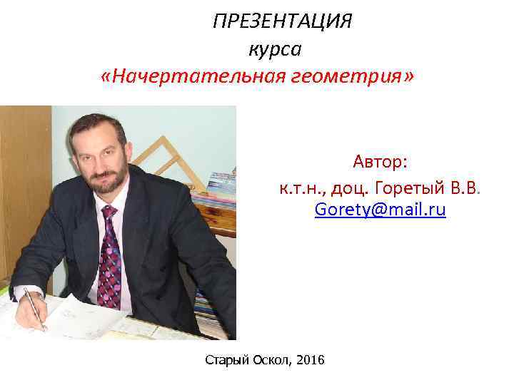 ПРЕЗЕНТАЦИЯ курса «Начертательная геометрия» Автор: к. т. н. , доц. Горетый В. В. Gorety@mail.