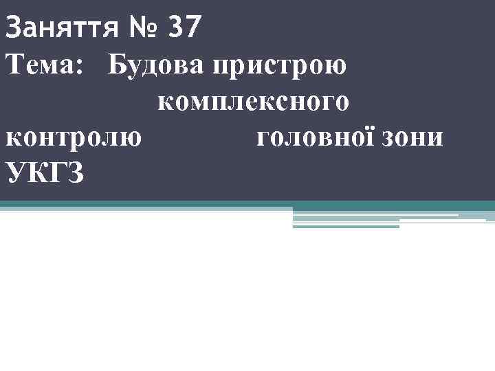 Заняття № 37 Тема: Будова пристрою комплексного контролю головної зони УКГЗ 