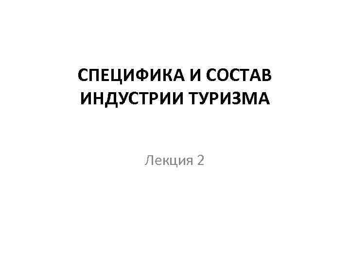 СПЕЦИФИКА И СОСТАВ ИНДУСТРИИ ТУРИЗМА Лекция 2 