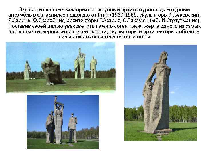 В числе известных мемориалов крупный архитектурно-скульптурный ансамбль в Саласпилсе недалеко от Риги (1967 -1969,