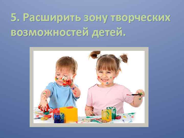 5. Расширить зону творческих возможностей детей. 