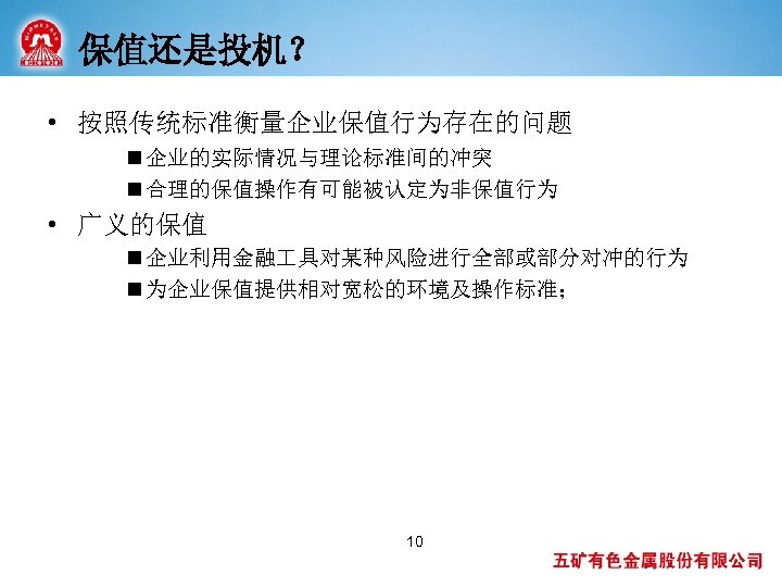保值还是投机？ • 按照传统标准衡量企业保值行为存在的问题 n 企业的实际情况与理论标准间的冲突 n 合理的保值操作有可能被认定为非保值行为 • 广义的保值 n 企业利用金融 具对某种风险进行全部或部分对冲的行为 n 为企业保值提供相对宽松的环境及操作标准；