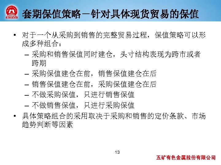 套期保值策略－针对具体现货贸易的保值 • 对于一个从采购到销售的完整贸易过程，保值策略可以形 成多种组合： – 采购和销售保值同时建仓，头寸结构表现为跨市或者 跨期 – 采购保值建仓在前，销售保值建仓在后 – 销售保值建仓在前，采购保值建仓在后 – 不做采购保值，只进行销售保值 –