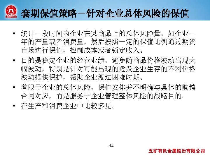 套期保值策略－针对企业总体风险的保值 • 统计一段时间内企业在某商品上的总体风险量，如企业一 年的产量或者消费量，然后按照一定的保值比例通过期货 市场进行保值，控制成本或者锁定收入。 • 目的是稳定企业的经营业绩，避免随商品价格波动出现大 幅波动，特别是针对可能出现的危及企业生存的不利价格 波动提供保护，帮助企业渡过困难时期。 • 着眼于企业的总体风险，保值安排并不明确与具体的购销 合同对应，而是服务于企业管理整体风险的战略目的。 • 在生产和消费企业中比较多见。