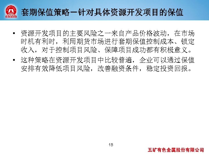 套期保值策略－针对具体资源开发项目的保值 • 资源开发项目的主要风险之一来自产品价格波动，在市场 时机有利时，利用期货市场进行套期保值控制成本、锁定 收入，对于控制项目风险、保障项目成功都有积极意义。 • 这种策略在资源开发项目中比较普遍，企业可以通过保值 安排有效降低项目风险，改善融资条件，稳定投资回报。 15 