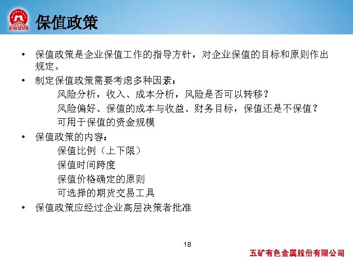 保值政策 • 保值政策是企业保值 作的指导方针，对企业保值的目标和原则作出 规定。 • 制定保值政策需要考虑多种因素： 风险分析，收入、成本分析，风险是否可以转移？ 风险偏好、保值的成本与收益、财务目标，保值还是不保值？ 可用于保值的资金规模 • 保值政策的内容： 保值比例（上下限） 保值时间跨度
