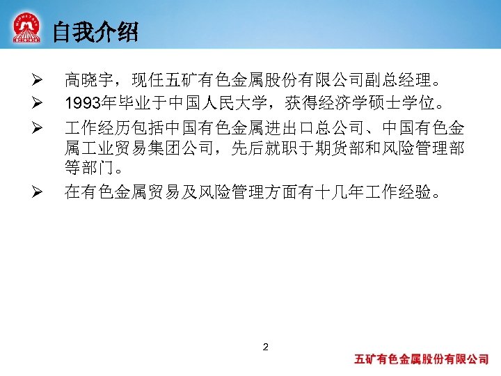 自我介绍 Ø Ø 高晓宇，现任五矿有色金属股份有限公司副总经理。 1993年毕业于中国人民大学，获得经济学硕士学位。 作经历包括中国有色金属进出口总公司、中国有色金 属 业贸易集团公司，先后就职于期货部和风险管理部 等部门。 在有色金属贸易及风险管理方面有十几年 作经验。 2 