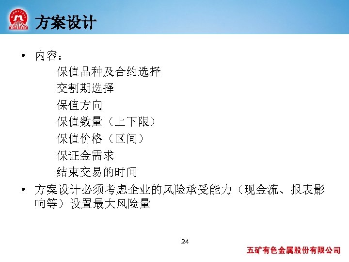 方案设计 • 内容： 保值品种及合约选择 交割期选择 保值方向 保值数量（上下限） 保值价格（区间） 保证金需求 结束交易的时间 • 方案设计必须考虑企业的风险承受能力（现金流、报表影 响等）设置最大风险量 24