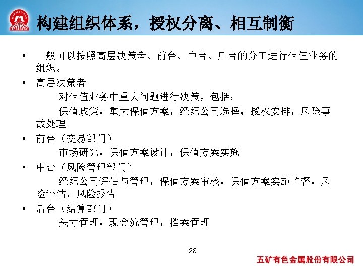 构建组织体系，授权分离、相互制衡 • 一般可以按照高层决策者、前台、中台、后台的分 进行保值业务的 组织。 • 高层决策者 对保值业务中重大问题进行决策，包括： 保值政策，重大保值方案，经纪公司选择，授权安排，风险事 故处理 • 前台（交易部门） 市场研究，保值方案设计，保值方案实施 •