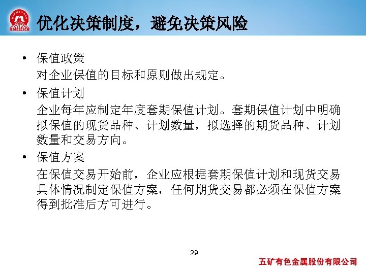 优化决策制度，避免决策风险 • 保值政策 对企业保值的目标和原则做出规定。 • 保值计划 企业每年应制定年度套期保值计划。套期保值计划中明确 拟保值的现货品种、计划数量，拟选择的期货品种、计划 数量和交易方向。 • 保值方案 在保值交易开始前，企业应根据套期保值计划和现货交易 具体情况制定保值方案，任何期货交易都必须在保值方案 得到批准后方可进行。