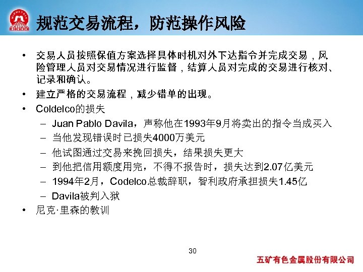 规范交易流程，防范操作风险 • 交易人员按照保值方案选择具体时机对外下达指令并完成交易，风 险管理人员对交易情况进行监督，结算人员对完成的交易进行核对、 记录和确认。 • 建立严格的交易流程，减少错单的出现。 • Coldelco的损失 – Juan Pablo Davila，声称他在 1993年
