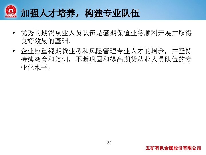加强人才培养，构建专业队伍 • 优秀的期货从业人员队伍是套期保值业务顺利开展并取得 良好效果的基础。 • 企业应重视期货业务和风险管理专业人才的培养，并坚持 持续教育和培训，不断巩固和提高期货从业人员队伍的专 业化水平。 33 