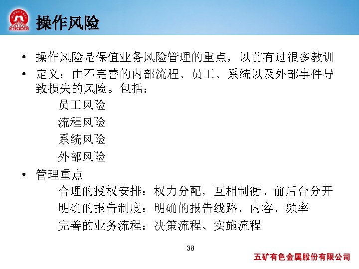操作风险 • 操作风险是保值业务风险管理的重点，以前有过很多教训 • 定义：由不完善的内部流程、员 、系统以及外部事件导 致损失的风险。包括： 员 风险 流程风险 系统风险 外部风险 • 管理重点