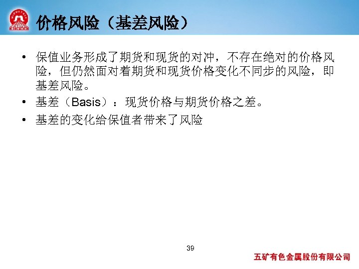 价格风险（基差风险） • 保值业务形成了期货和现货的对冲，不存在绝对的价格风 险，但仍然面对着期货和现货价格变化不同步的风险，即 基差风险。 • 基差（Basis）：现货价格与期货价格之差。 • 基差的变化给保值者带来了风险 39 