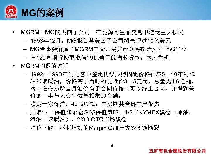 MG的案例 • MGRM－MG的美国子公司－在能源衍生品交易中遭受巨大损失 – 1993年 12月，MG报告其美国子公司损失超过10亿美元 – MG董事会解雇了MGRM的管理层并命令将剩余头寸全部平仓 – 与120家银行协商取得 19亿美元的援救贷款，渡过危机 • MGRM的保值过程 –