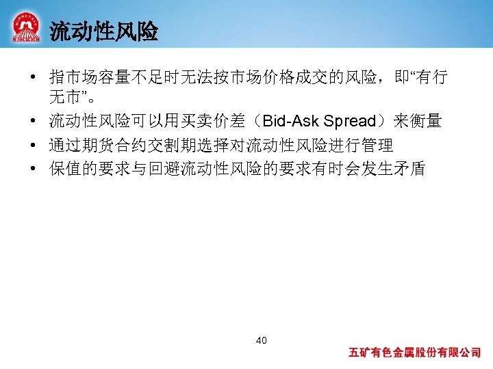 流动性风险 • 指市场容量不足时无法按市场价格成交的风险，即“有行 无市”。 • 流动性风险可以用买卖价差（Bid-Ask Spread）来衡量 • 通过期货合约交割期选择对流动性风险进行管理 • 保值的要求与回避流动性风险的要求有时会发生矛盾 40 