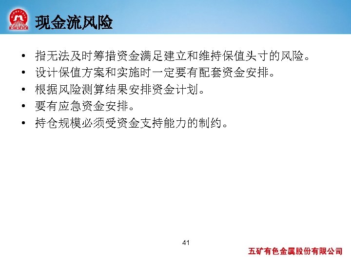 现金流风险 • • • 指无法及时筹措资金满足建立和维持保值头寸的风险。 设计保值方案和实施时一定要有配套资金安排。 根据风险测算结果安排资金计划。 要有应急资金安排。 持仓规模必须受资金支持能力的制约。 41 