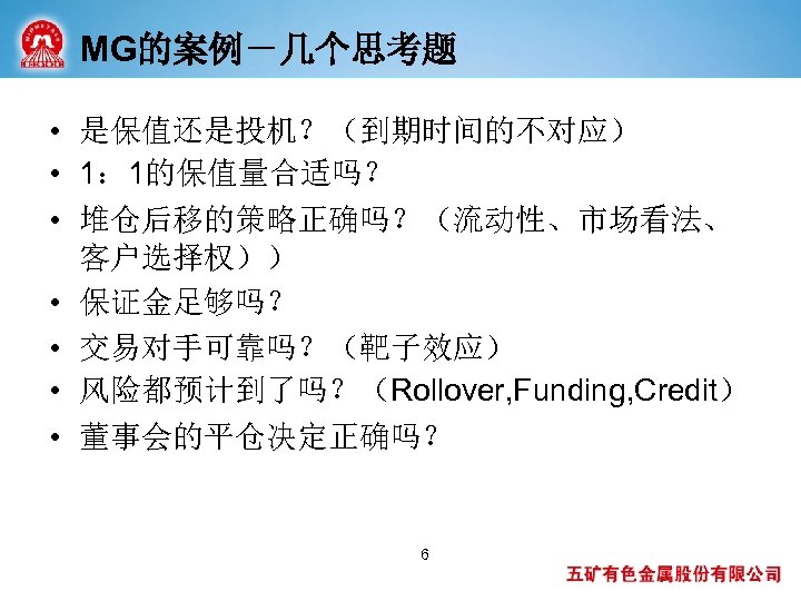MG的案例－几个思考题 • 是保值还是投机？（到期时间的不对应） • 1： 1的保值量合适吗？ • 堆仓后移的策略正确吗？（流动性、市场看法、 客户选择权）） • 保证金足够吗？ • 交易对手可靠吗？（靶子效应） •
