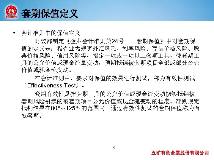 套期保值定义 • 会计准则中的保值定义 财政部制定《企业会计准则第 24号——套期保值》中对套期保 值的定义是：指企业为规避外汇风险、利率风险、商品价格风险、股 票价格风险、信用风险等，指定一项或一项以上套期 具，使套期 具的公允价值或现金流量变动，预期抵销被套期项目全部或部分公允 价值或现金流变动。 在会计准则中，要求对保值的效果进行测试，称为有效性测试 （Effectiveness Test）。 套期有效性是指套期