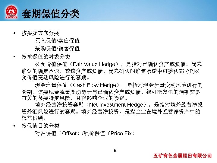 套期保值分类 • • • 按买卖方向分类 买入保值/卖出保值 采购保值/销售保值 按被保值的对象分类 公允价值保值（Fair Value Hedge），是指对已确认资产或负债、尚未 确认的确定承诺，或该资产或负债、尚未确认的确定承诺中可辨认部分的公 允价值变动风险进行的套期。 现金流量保值（Cash