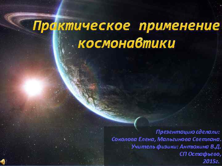 Практическое применение космонавтики Презентацию сделали: Соколова Елена, Мальгинова Светлана. Учитель физики: Антюхина В. Д.