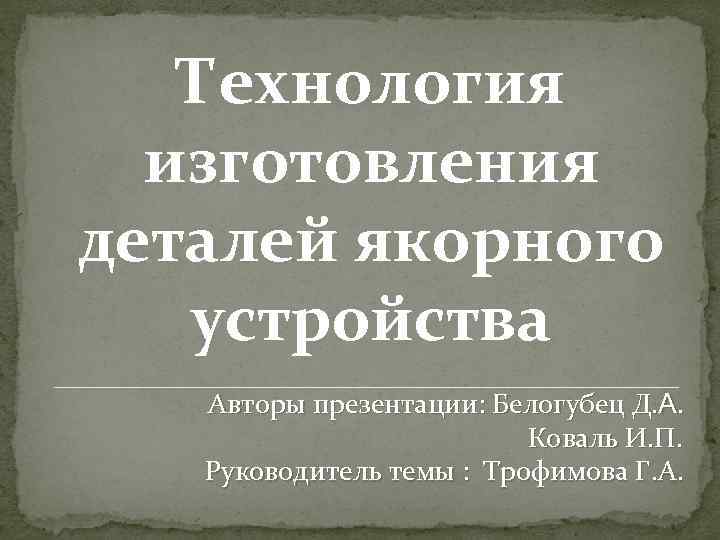 Технология изготовления деталей якорного устройства Авторы презентации: Белогубец Д. А. Коваль И. П. Руководитель