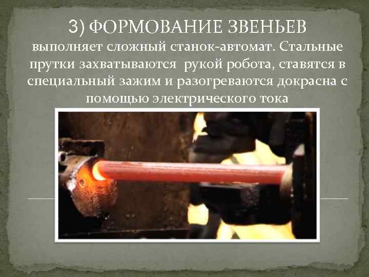 3) ФОРМОВАНИЕ ЗВЕНЬЕВ выполняет сложный станок-автомат. Стальные прутки захватываются рукой робота, ставятся в специальный